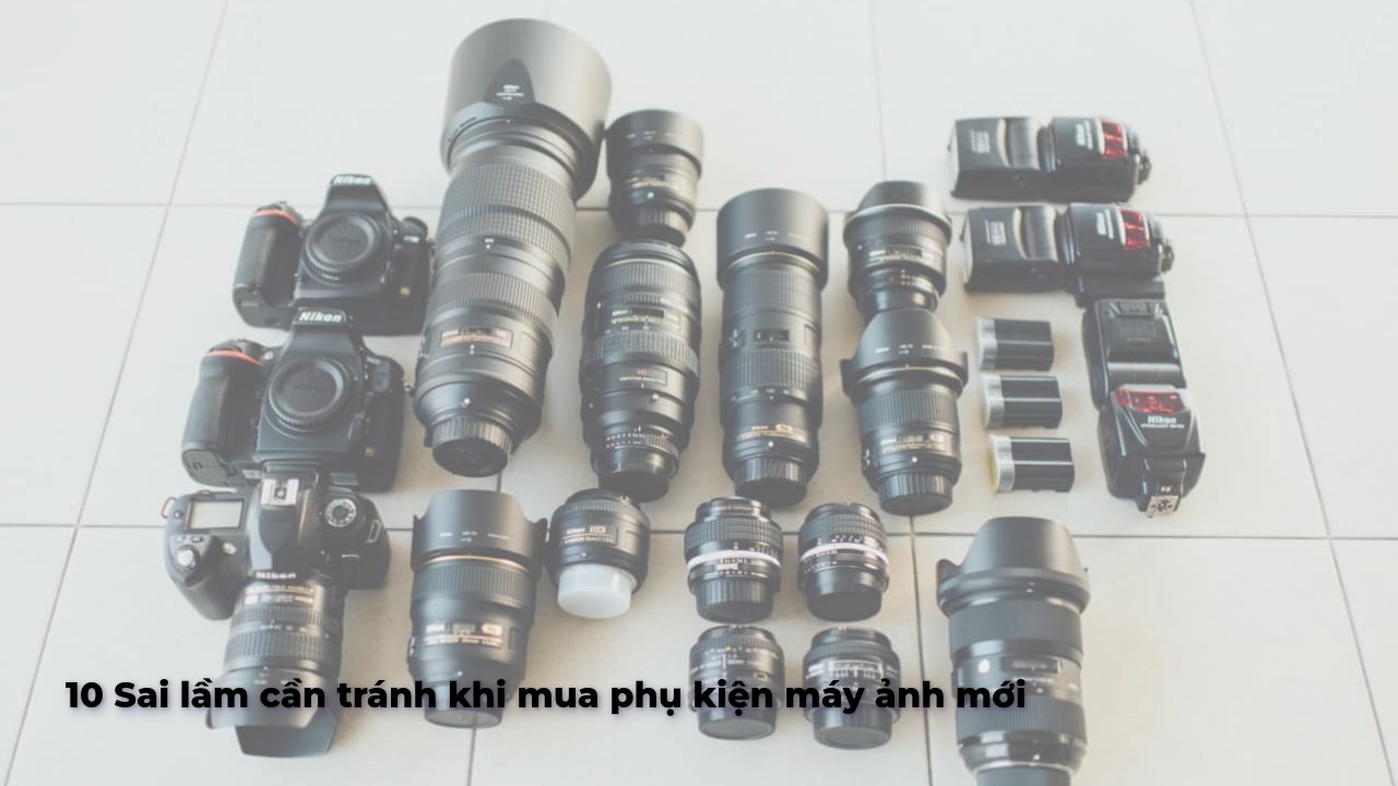 10 Sai lầm cần tránh khi mua phụ kiện máy ảnh mới